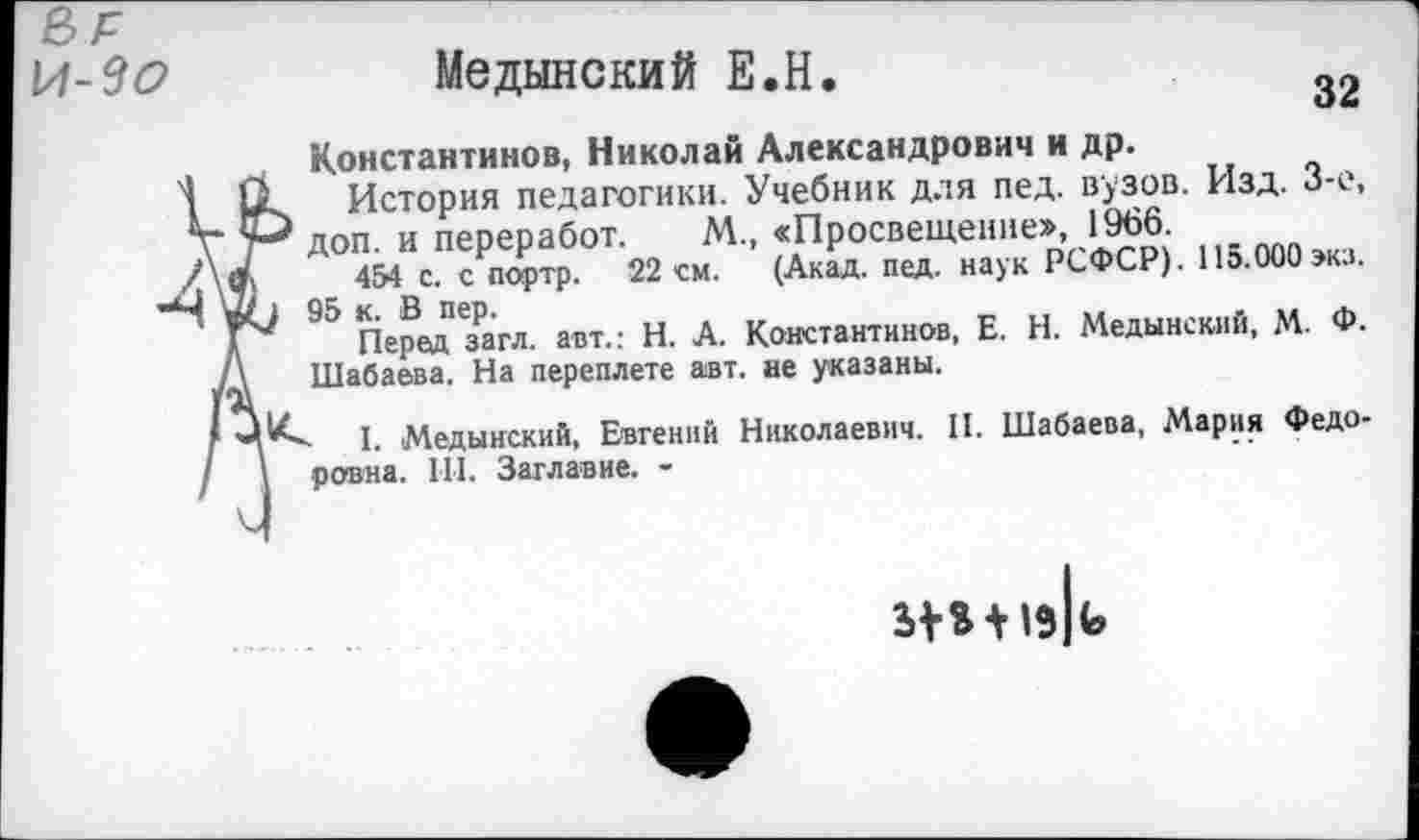 ﻿М-Зо	Медынский Е.Н.
Константинов, Николай Александрович и др.
1 11 История педагогики. Учебник для пед. вузов. Изд. 3-е, V доп. и переработ. М., «Просвещение», 1966.
/\в1	454 с. с портр. 22 см. (Акад. пед. наук РСФСР). 115.000экз.
Ч »0 95 к. В пер.	„ .	. ,, Л
Перед загл. авт.: Н. А. Константинов, Е. Н. Медынский, М. Ф.
/\ Шабаева. На переплете авт. ае указаны.
* ЦI. Медынский, Евгений Николаевич. II. Шабаева, Мария Федо-
I \ ровна. III. Заглавие. -
